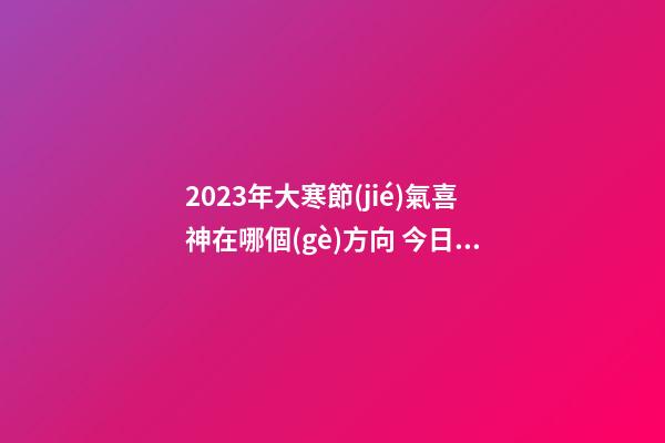 2023年大寒節(jié)氣喜神在哪個(gè)方向 今日喜神方位